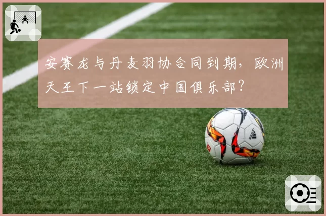 安赛龙与丹麦羽协合同到期，欧洲天王下一站锁定中国俱乐部？