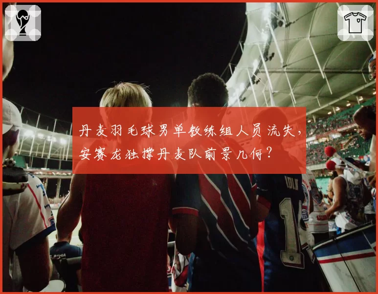 丹麦羽毛球男单教练组人员流失，安赛龙独撑丹麦队前景几何？