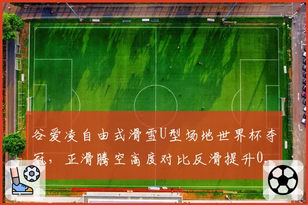 谷爱凌自由式滑雪U型场地世界杯夺冠，正滑腾空高度对比反滑提升0.5米