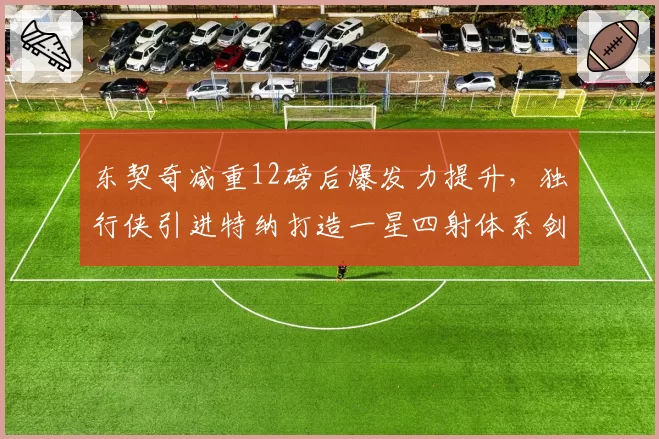 东契奇减重12磅后爆发力提升,独行侠引进特纳打造一星四射体系剑指总冠军