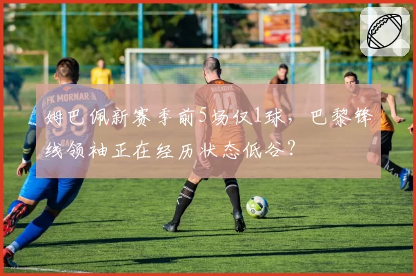 姆巴佩新赛季前5场仅1球，巴黎锋线领袖正在经历状态低谷？