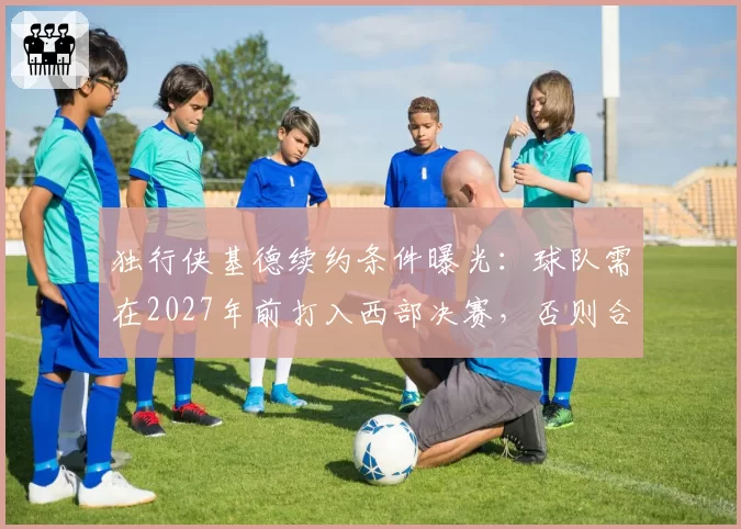 独行侠基德续约条件曝光:球队需在2027年前打入西部决赛,否则合同转为3年无保障