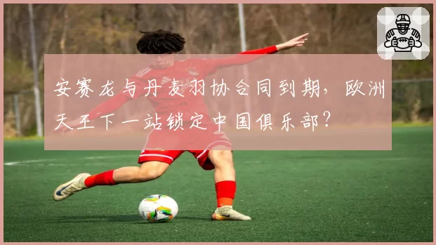 安赛龙与丹麦羽协合同到期，欧洲天王下一站锁定中国俱乐部？