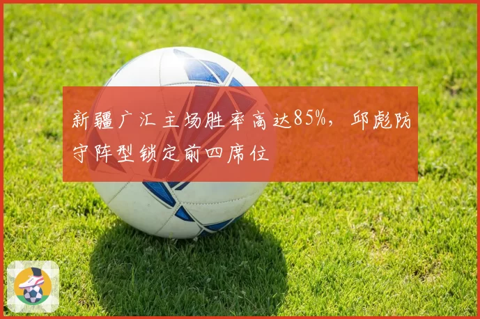 新疆广汇主场胜率高达85%，邱彪防守阵型锁定前四席位