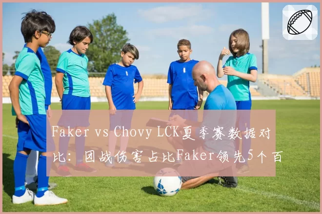 Faker vs Chovy LCK夏季赛数据对比：团战伤害占比Faker领先5个百分点