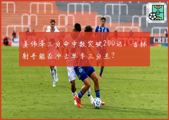姜伟泽三分命中数突破200记，吉林射手能否冲击单季三分王？
