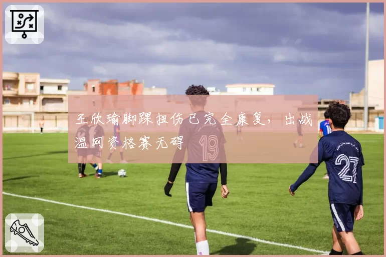 王欣瑜脚踝扭伤已完全康复，出战温网资格赛无碍