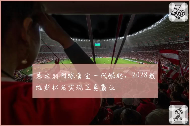 意大利网球黄金一代崛起，2028戴维斯杯或实现卫冕霸业