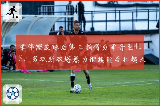 梁伟铿发球后第三拍得分率升至41%，男双新双塔暴力衔接能否扛起大旗？