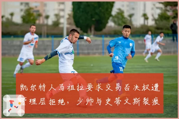 凯尔特人马祖拉要求交易否决权遭管理层拒绝，少帅与史蒂文斯裂痕首次公开化__br_