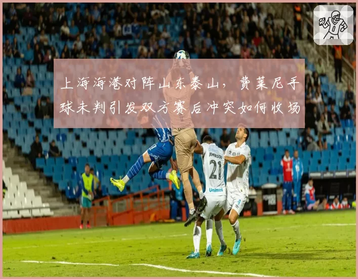 上海海港对阵山东泰山，费莱尼手球未判引发双方赛后冲突如何收场？