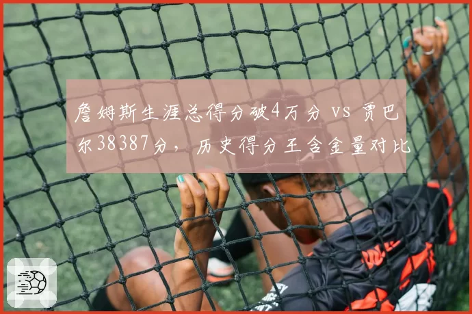 詹姆斯生涯总得分破4万分 vs 贾巴尔38387分,历史得分王含金量对比