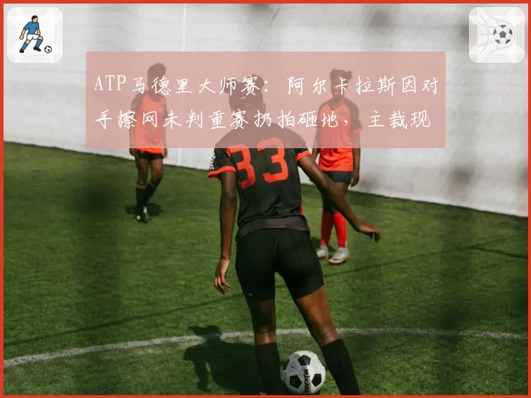 ATP马德里大师赛：阿尔卡拉斯因对手擦网未判重赛扔拍砸地，主裁现场安抚