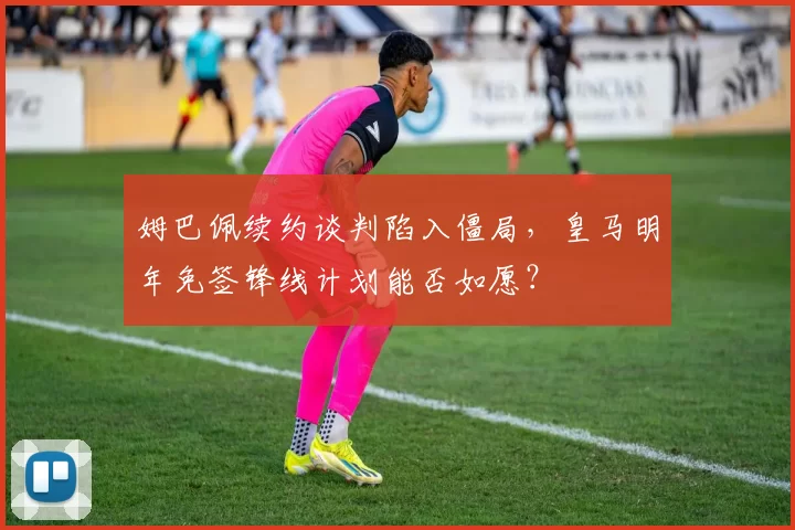 姆巴佩续约谈判陷入僵局,皇马明年免签锋线计划能否如愿?