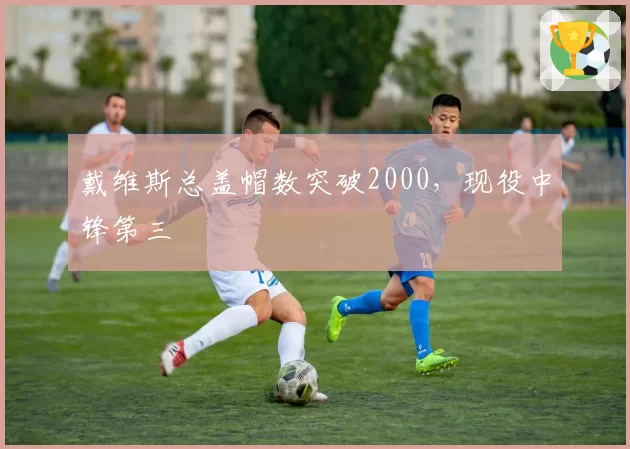 戴维斯总盖帽数突破2000，现役中锋第三