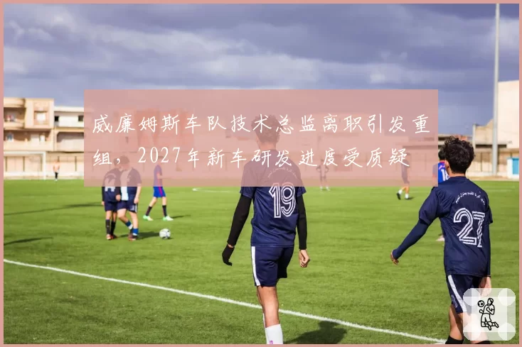 威廉姆斯车队技术总监离职引发重组,2027年新车研发进度受质疑