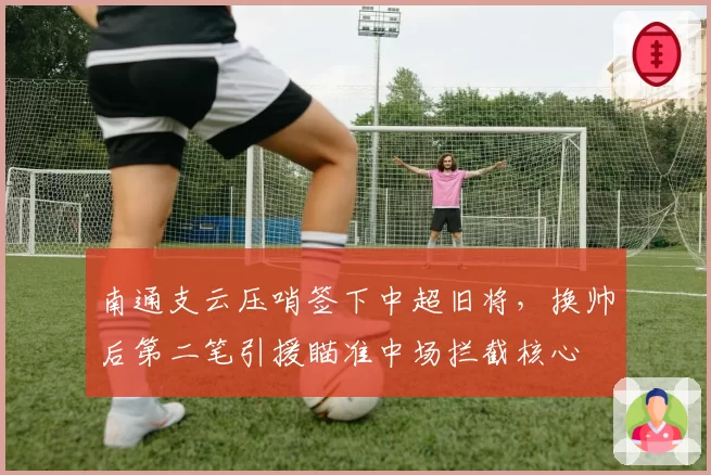 南通支云压哨签下中超旧将，换帅后第二笔引援瞄准中场拦截核心
