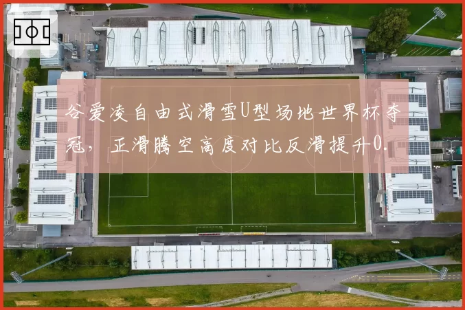 谷爱凌自由式滑雪U型场地世界杯夺冠，正滑腾空高度对比反滑提升0.5米
