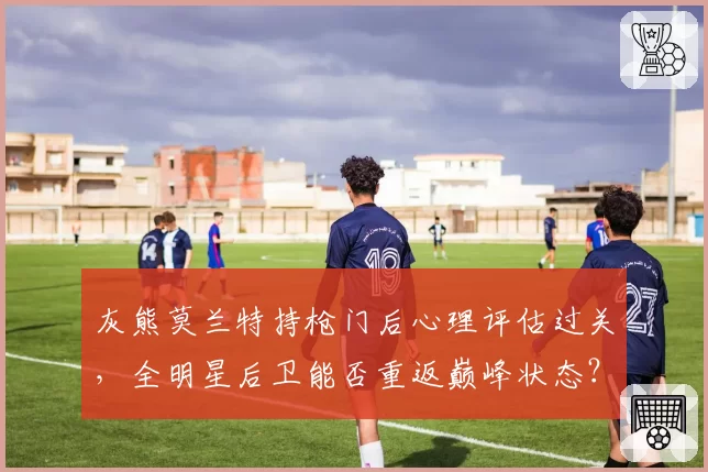 灰熊莫兰特持枪门后心理评估过关，全明星后卫能否重返巅峰状态？