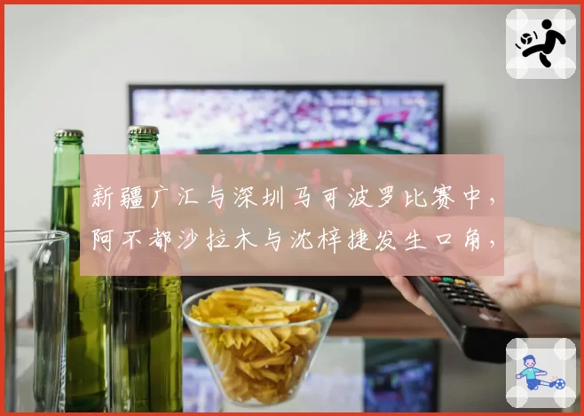 新疆广汇与深圳马可波罗比赛中，阿不都沙拉木与沈梓捷发生口角，双方累计6次技犯