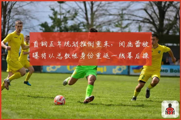 首钢五年规划推倒重来，闵鹿蕾被曝将以总教练身份重返一线幕后操盘