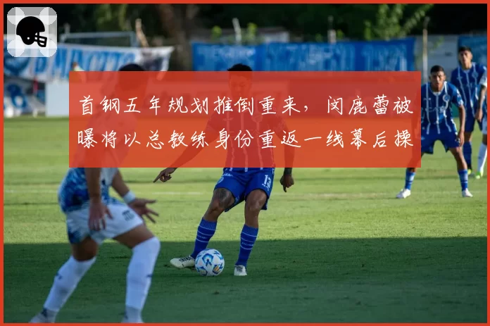首钢五年规划推倒重来，闵鹿蕾被曝将以总教练身份重返一线幕后操盘