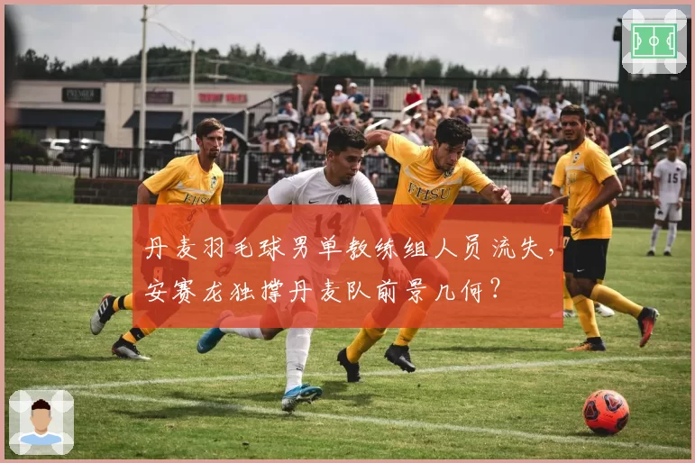 丹麦羽毛球男单教练组人员流失，安赛龙独撑丹麦队前景几何？