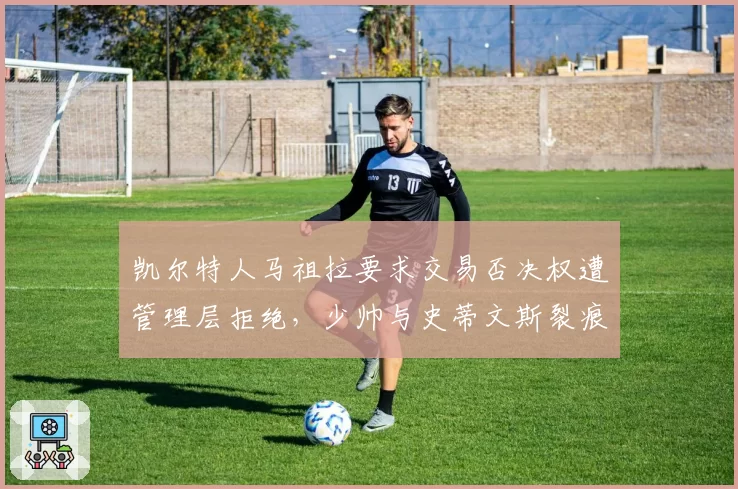 凯尔特人马祖拉要求交易否决权遭管理层拒绝，少帅与史蒂文斯裂痕首次公开化__br_