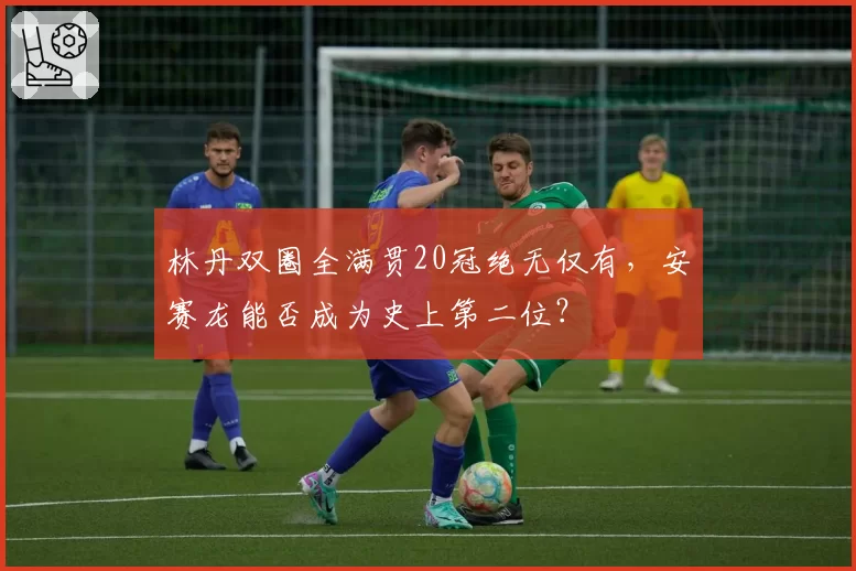 林丹双圈全满贯20冠绝无仅有，安赛龙能否成为史上第二位？