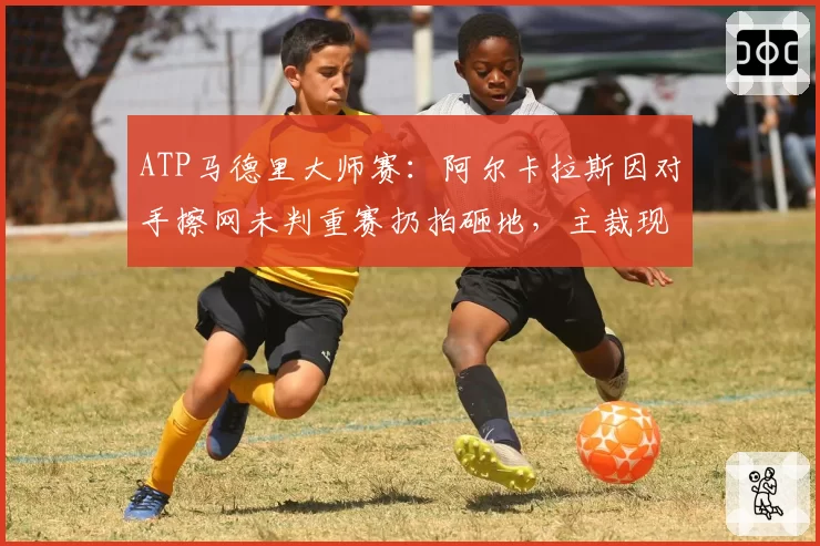 ATP马德里大师赛：阿尔卡拉斯因对手擦网未判重赛扔拍砸地，主裁现场安抚