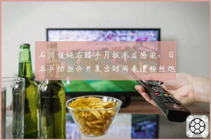 石川佳纯右膝半月板术后感染，日本乒协拒公开复出时间表遭粉丝炮轰