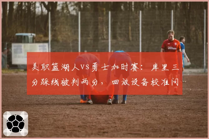 美职篮湖人vs勇士加时赛：库里三分踩线被判两分，回放设备校准问题导致争议升级__br_