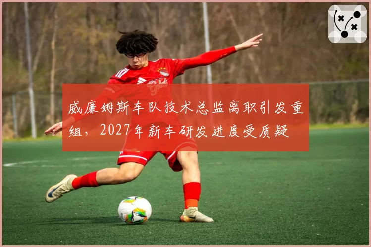 威廉姆斯车队技术总监离职引发重组,2027年新车研发进度受质疑