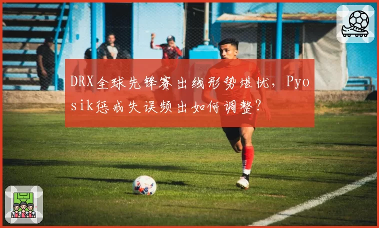 DRX全球先锋赛出线形势堪忧，Pyosik惩戒失误频出如何调整？