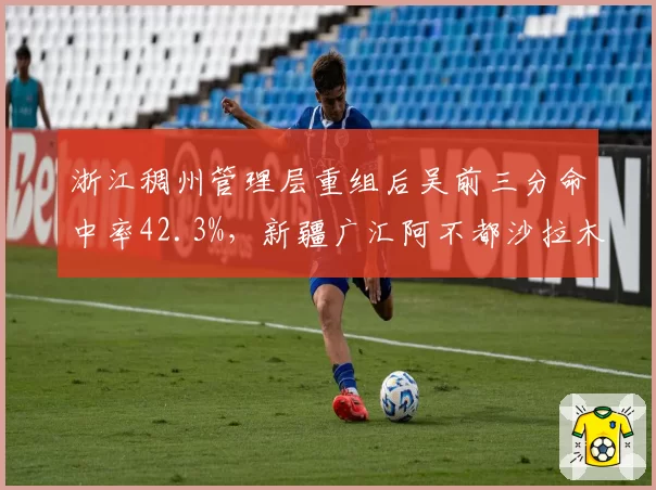 浙江稠州管理层重组后吴前三分命中率42.3%，新疆广汇阿不都沙拉木使用率骤降8%