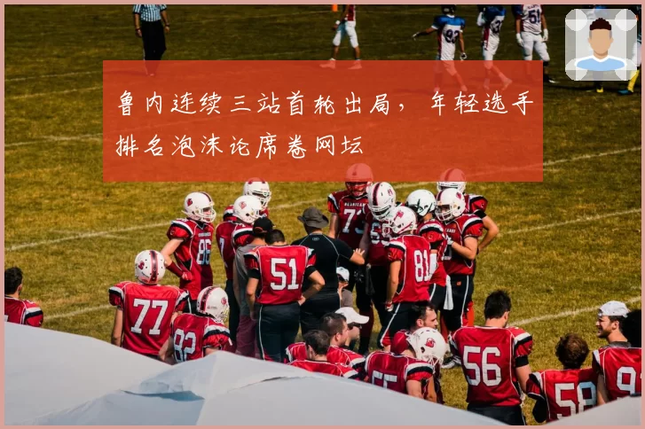 鲁内连续三站首轮出局,年轻选手排名泡沫论席卷网坛