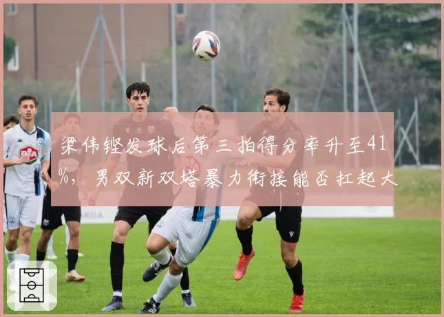 梁伟铿发球后第三拍得分率升至41%，男双新双塔暴力衔接能否扛起大旗？
