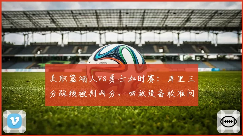 美职篮湖人vs勇士加时赛：库里三分踩线被判两分，回放设备校准问题导致争议升级__br_