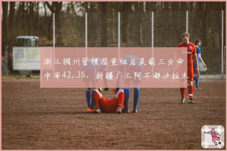 浙江稠州管理层重组后吴前三分命中率42.3%，新疆广汇阿不都沙拉木使用率骤降8%