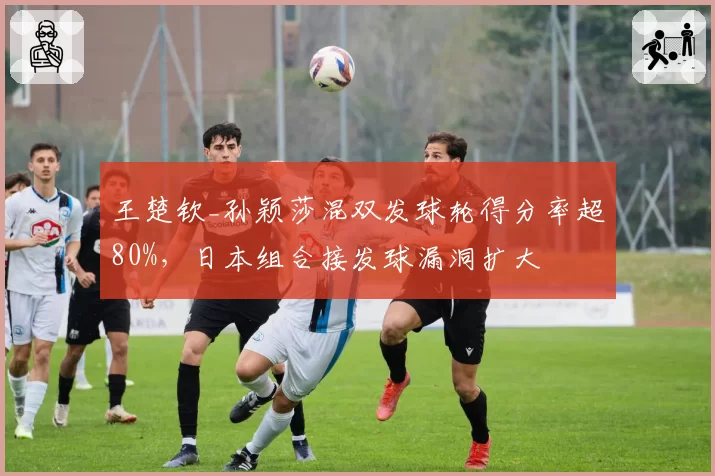 王楚钦_孙颖莎混双发球轮得分率超80%,日本组合接发球漏洞扩大