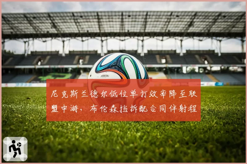 尼克斯兰德尔低位单打效率降至联盟中游，布伦森挡拆配合同伴射程不足成隐患？