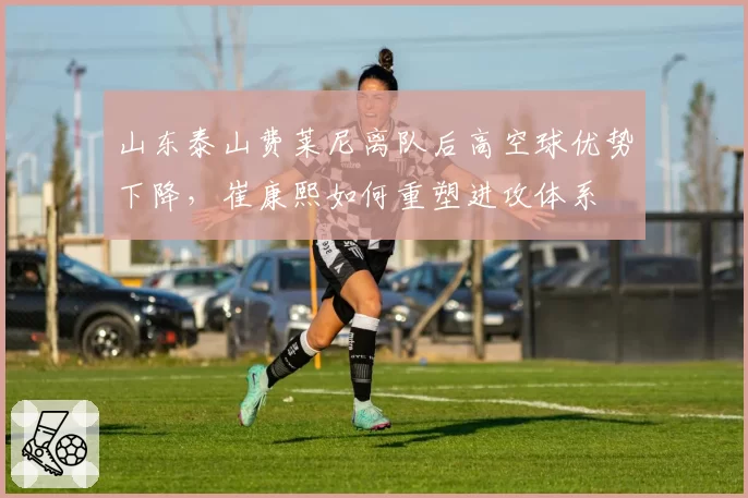 山东泰山费莱尼离队后高空球优势下降，崔康熙如何重塑进攻体系