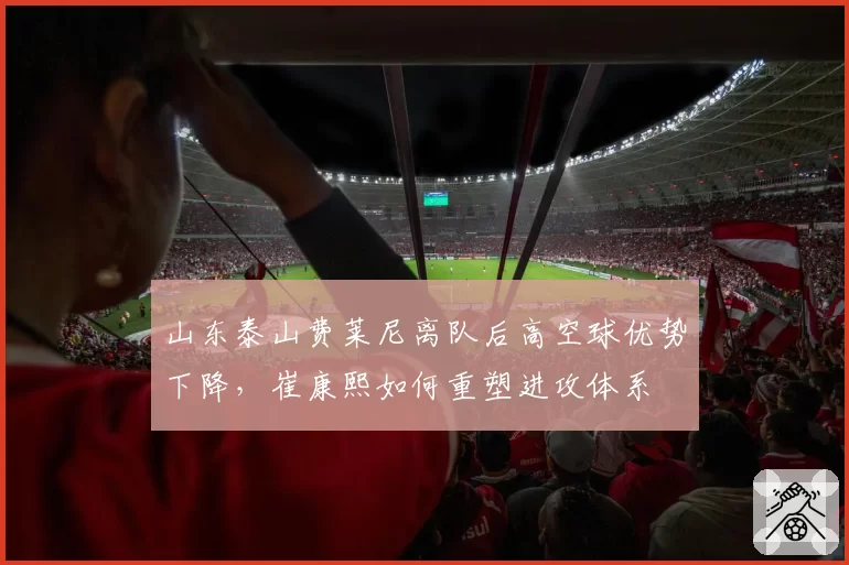 山东泰山费莱尼离队后高空球优势下降，崔康熙如何重塑进攻体系