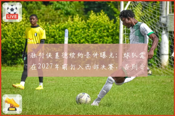 独行侠基德续约条件曝光：球队需在2027年前打入西部决赛，否则合同转为3年无保障
